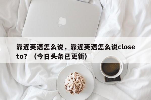 靠近英语怎么说，靠近英语怎么说closeto？（今日头条已更新）-第1张图片-家教网