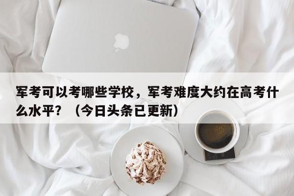 军考可以考哪些学校，军考难度大约在高考什么水平？（今日头条已更新）-第1张图片-家教网