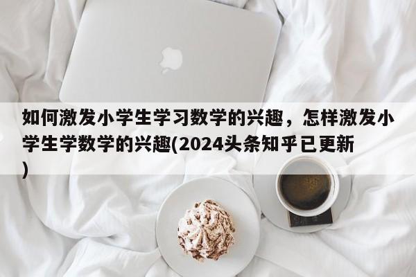 如何激发小学生学习数学的兴趣，怎样激发小学生学数学的兴趣(2024头条知乎已更新）-第1张图片-家教网