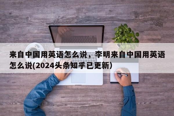 来自中国用英语怎么说，李明来自中国用英语怎么说(2024头条知乎已更新）-第1张图片-家教网