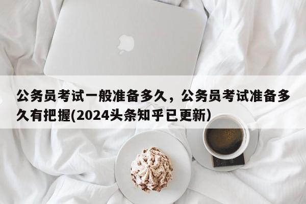 公务员考试一般准备多久，公务员考试准备多久有把握(2024头条知乎已更新）-第1张图片-家教网