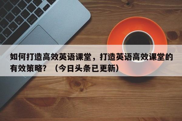 如何打造高效英语课堂，打造英语高效课堂的有效策略？（今日头条已更新）-第1张图片-家教网