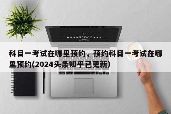 科目一考试在哪里预约，预约科目一考试在哪里预约(2024头条知乎已更新）-第1张图片-家教网
