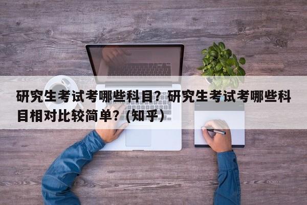 研究生考试考哪些科目？研究生考试考哪些科目相对比较简单？(知乎）-第1张图片-家教网