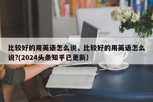 比较好的用英语怎么说，比较好的用英语怎么说?(2024头条知乎已更新）-第1张图片-家教网