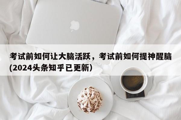 考试前如何让大脑活跃，考试前如何提神醒脑(2024头条知乎已更新）-第1张图片-家教网